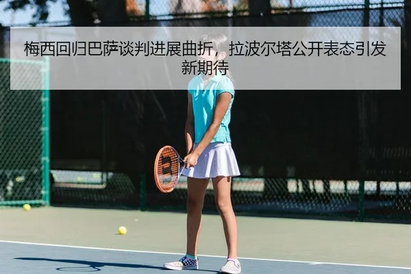 梅西回归巴萨谈判进展曲折，拉波尔塔公开表态引发新期待