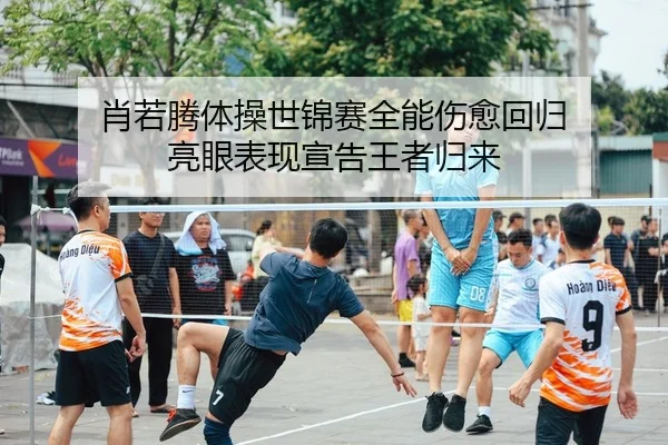 肖若腾体操世锦赛全能伤愈回归 亮眼表现宣告王者归来